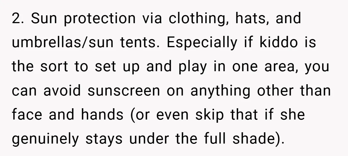 2. Sun protection via clothing, hats, and umbrellas/sun tents. Especially if kiddo is the sort to set up and play in one area, you can avoid sunscreen on anything other...