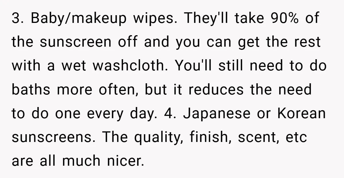 3. Baby/makeup wipes. They'll take 90% of the sunscreen off and you can get the rest with a wet washcloth. You'll still need to do baths more often, but it...