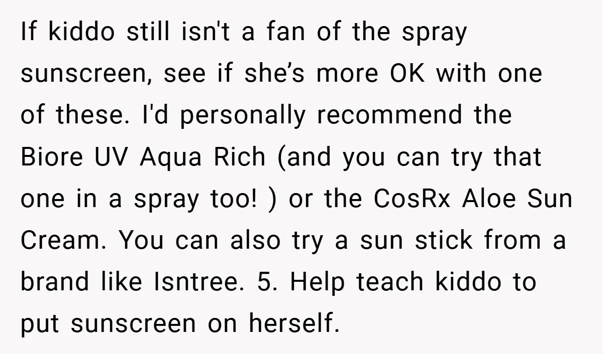 If kiddo still isn't a fan of the spray sunscreen, see if she’s more OK with one of these. I'd personally recommend the Biore UV Aqua Rich (and you can...