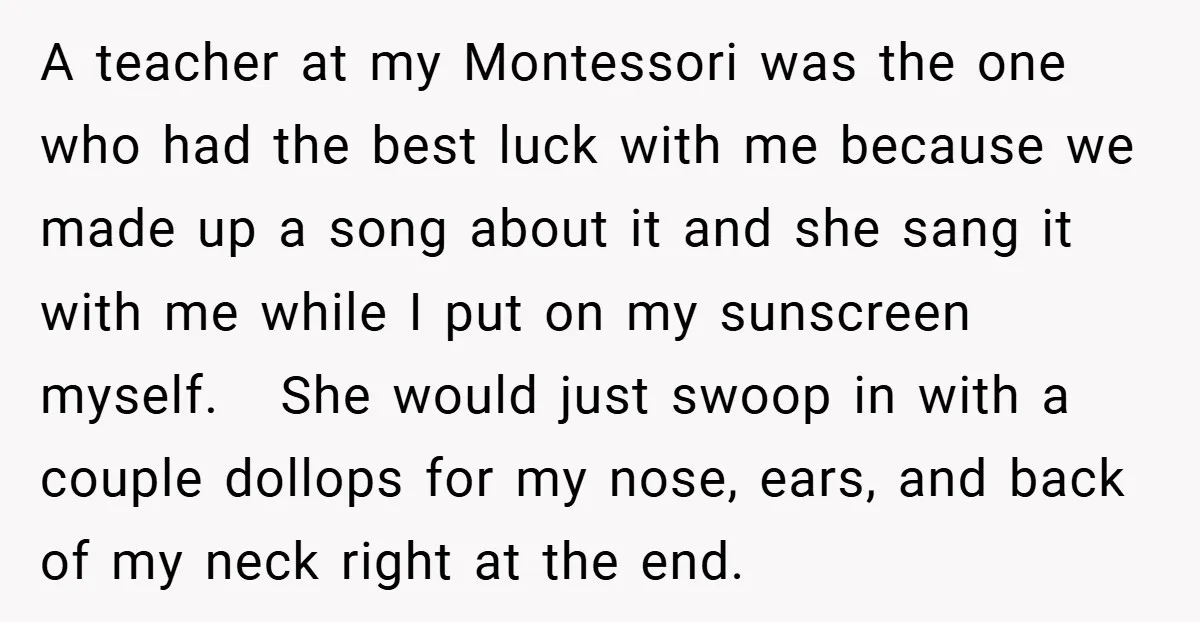 A teacher at my Montessori was the one who had the best luck with me because we made up a song about it and she sang it with me while...