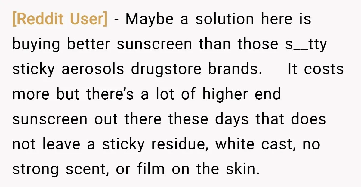 [Reddit User] − Maybe a solution here is buying better sunscreen than those s__tty sticky aerosols drugstore brands. It costs more but there’s a lot of higher end sunscreen out...