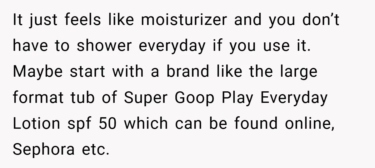 It just feels like moisturizer and you don’t have to shower everyday if you use it. Maybe start with a brand like the large format tub of Super Goop Play...