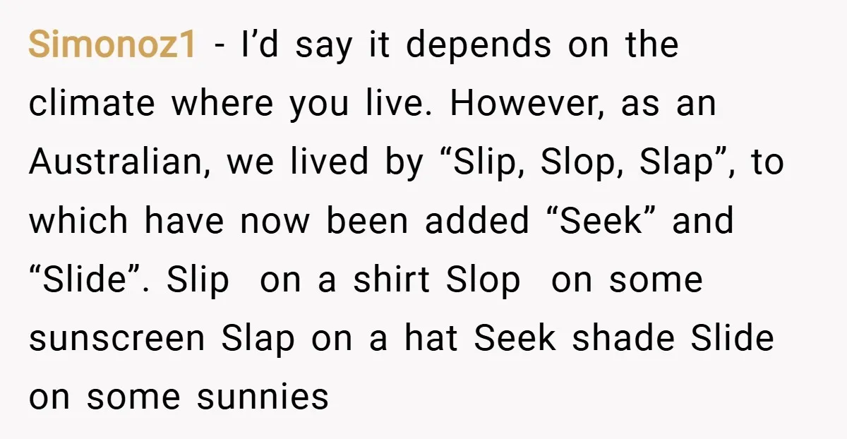Simonoz1 − I’d say it depends on the climate where you live. However, as an Australian, we lived by “Slip, Slop, Slap”, to which have now been added “Seek” and...