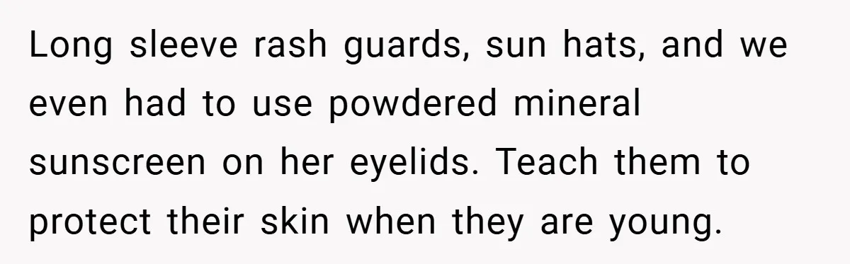 Long sleeve rash guards, sun hats, and we even had to use powdered mineral sunscreen on her eyelids. Teach them to protect their skin when they are young.