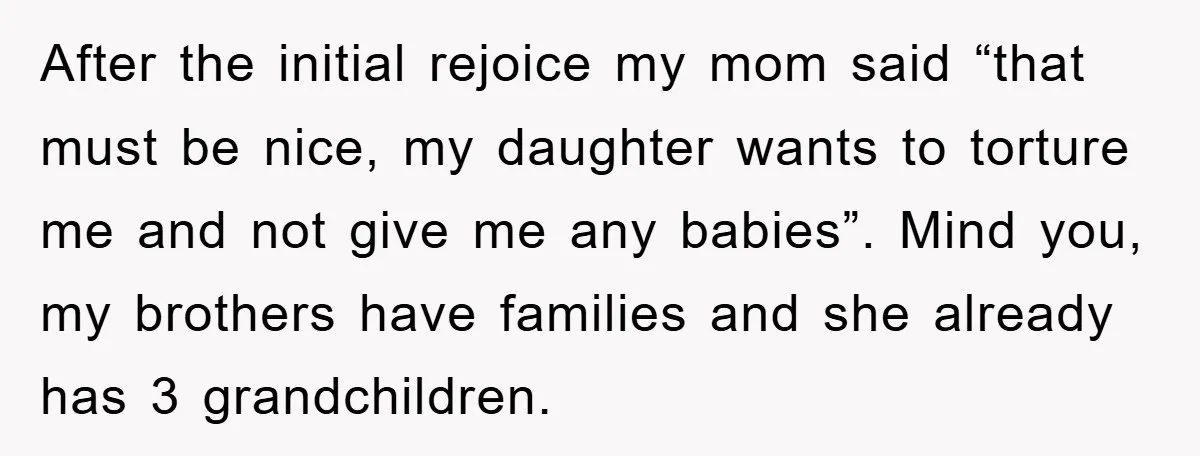 After the initial rejoice my mom said “that must be nice, my daughter wants to torture me and not give me any babies”. Mind you, my brothers have families and...