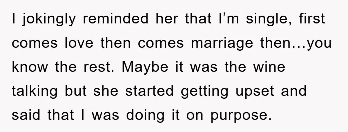 I jokingly reminded her that I’m single, first comes love then comes marriage then…you know the rest. Maybe it was the wine talking but she started getting upset and said...