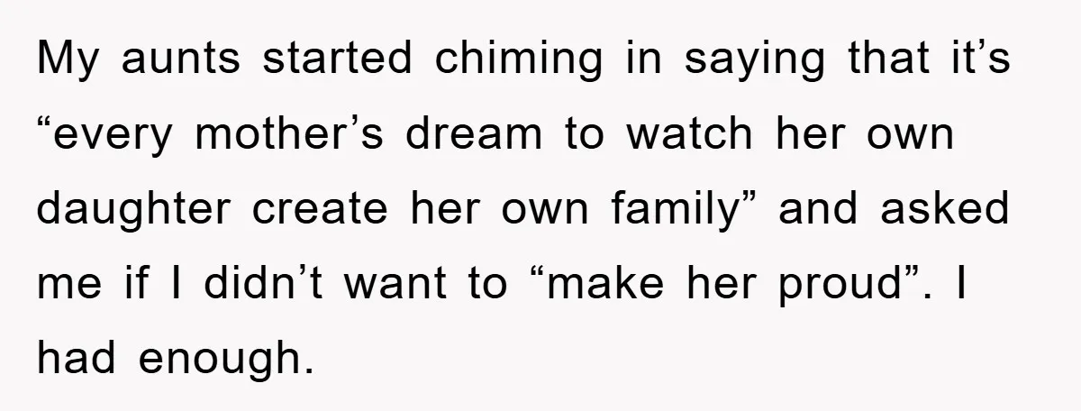 My aunts started chiming in saying that it’s “every mother’s dream to watch her own daughter create her own family” and asked me if I didn’t want to “make her...