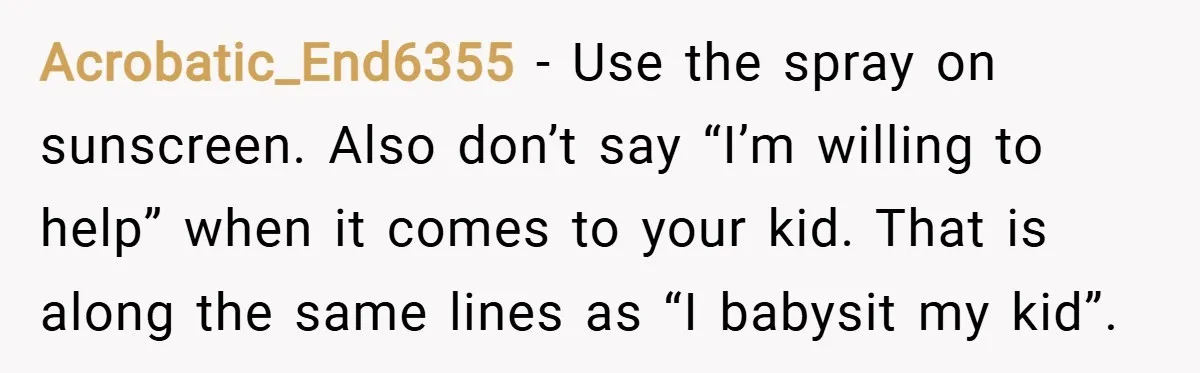 Acrobatic_End6355 − Use the spray on sunscreen. Also don’t say “I’m willing to help” when it comes to your kid. That is along the same lines as “I babysit my...