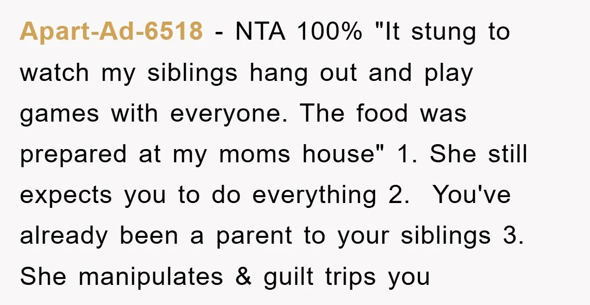 Apart-Ad-6518 − NTA 100% "It stung to watch my siblings hang out and play games with everyone. The food was prepared at my moms house" 1. She still expects you...
