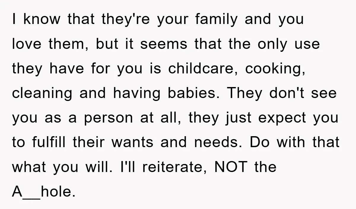I know that they're your family and you love them, but it seems that the only use they have for you is childcare, cooking, cleaning and having babies. They don't...