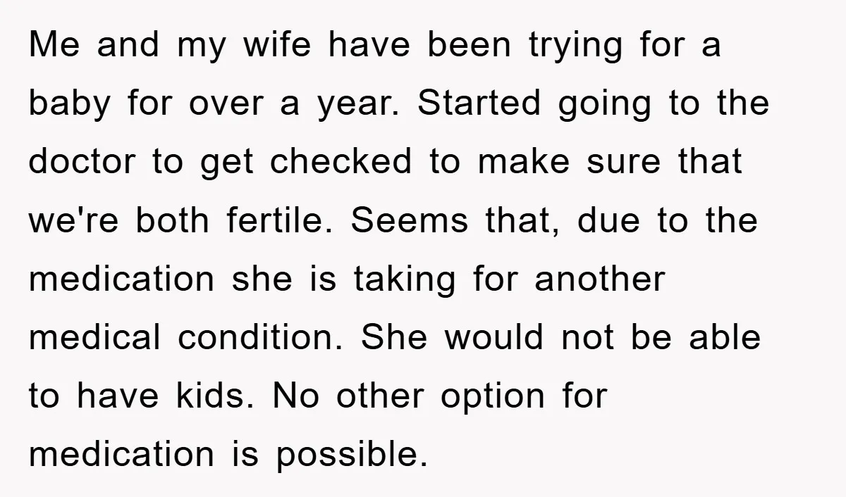 Me and my wife have been trying for a baby for over a year. Started going to the doctor to get checked to make sure that we're both fertile. Seems...