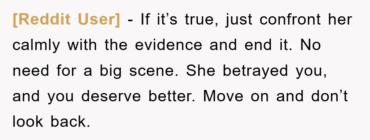 [Reddit User] − If it’s true, just confront her calmly with the evidence and end it. No need for a big scene. She betrayed you, and you deserve better. Move...