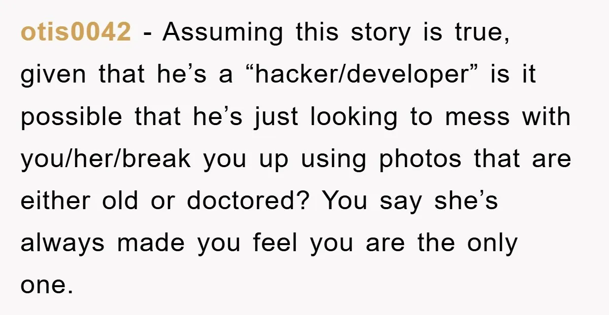 otis0042 − Assuming this story is true, given that he’s a “hacker/developer” is it possible that he’s just looking to mess with you/her/break you up using photos that are either...