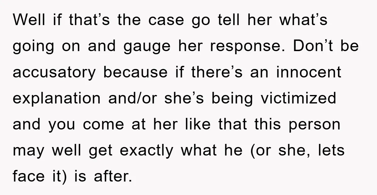 Well if that’s the case go tell her what’s going on and gauge her response. Don’t be accusatory because if there’s an innocent explanation and/or she’s being victimized and you...