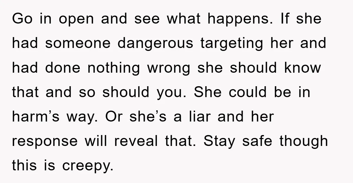 Go in open and see what happens. If she had someone dangerous targeting her and had done nothing wrong she should know that and so should you. She could be...