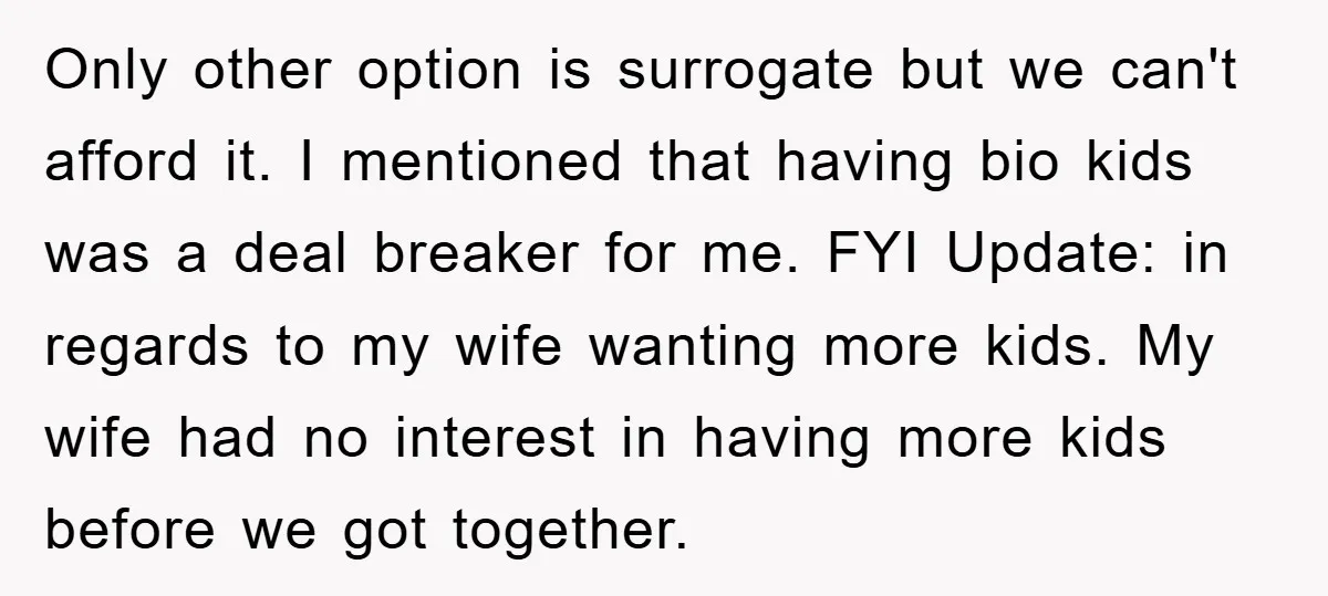 Only other option is surrogate but we can't afford it. I mentioned that having bio kids was a deal breaker for me. FYI Update: in regards to my wife wanting...