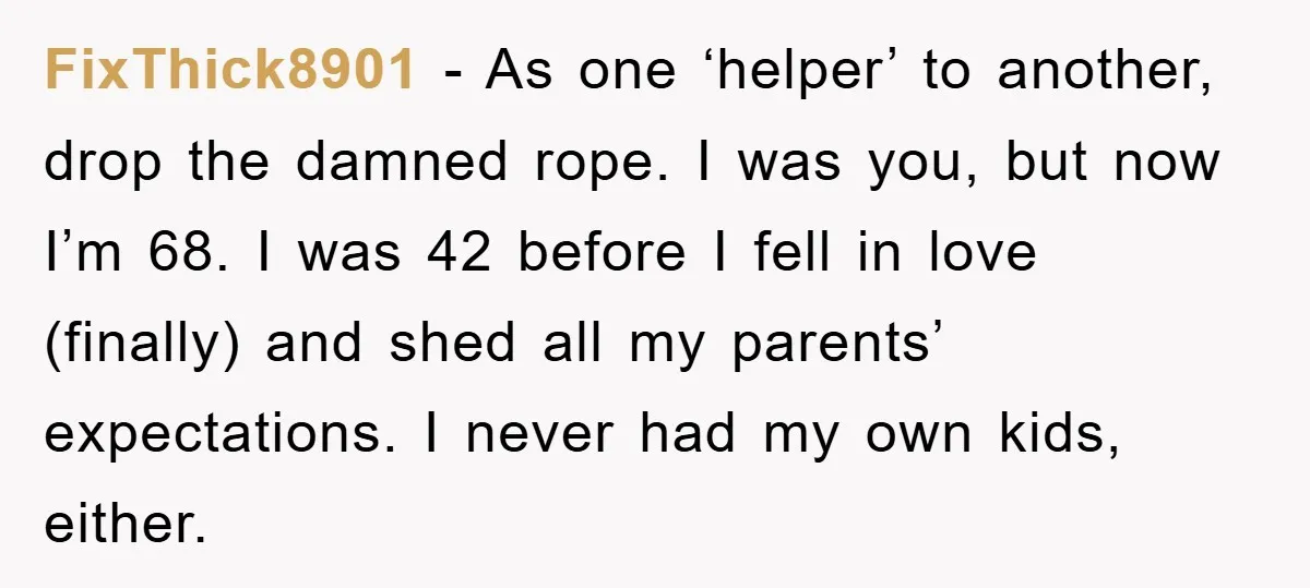 FixThick8901 − As one ‘helper’ to another, drop the damned rope. I was you, but now I’m 68. I was 42 before I fell in love (finally) and shed all...