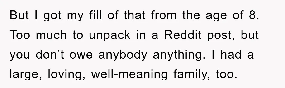 But I got my fill of that from the age of 8. Too much to unpack in a Reddit post, but you don’t owe anybody anything. I had a large,...