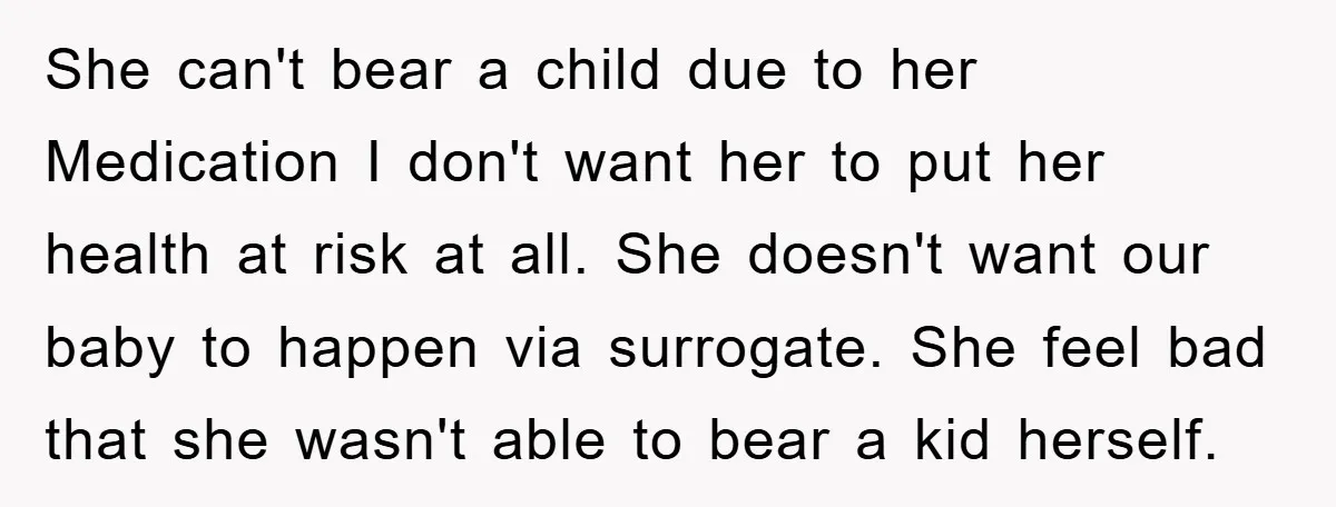 She can't bear a child due to her Medication I don't want her to put her health at risk at all. She doesn't want our baby to happen via surrogate....