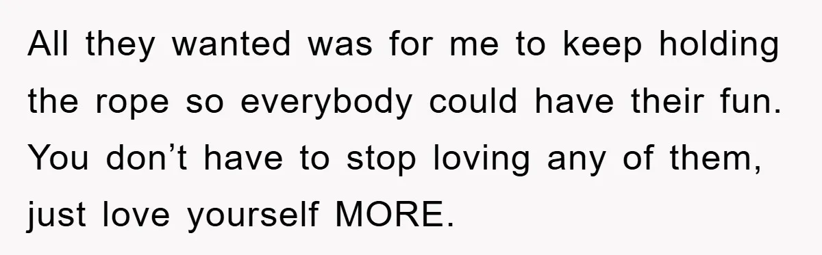 All they wanted was for me to keep holding the rope so everybody could have their fun. You don’t have to stop loving any of them, just love yourself MORE.