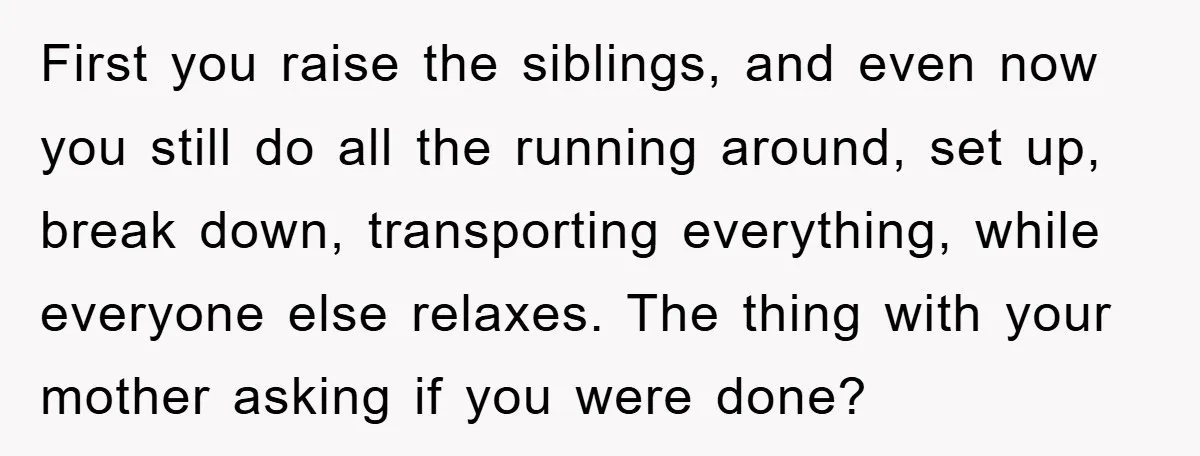 First you raise the siblings, and even now you still do all the running around, set up, break down, transporting everything, while everyone else relaxes. The thing with your mother...