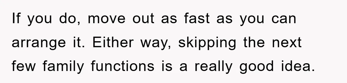 If you do, move out as fast as you can arrange it. Either way, skipping the next few family functions is a really good idea.