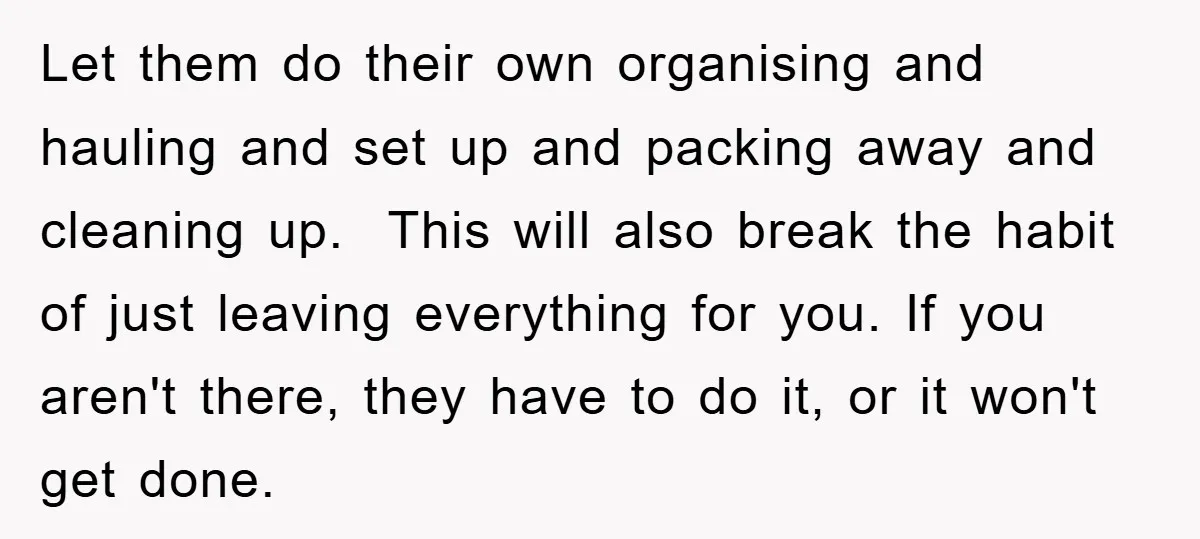 Let them do their own organising and hauling and set up and packing away and cleaning up. This will also break the habit of just leaving everything for you. If...