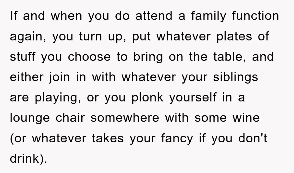 If and when you do attend a family function again, you turn up, put whatever plates of stuff you choose to bring on the table, and either join in with...