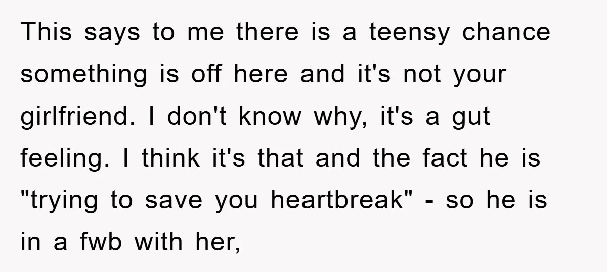 This says to me there is a teensy chance something is off here and it's not your girlfriend. I don't know why, it's a gut feeling. I think it's that...