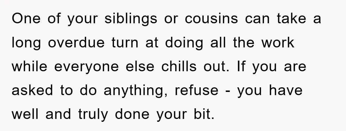 One of your siblings or cousins can take a long overdue turn at doing all the work while everyone else chills out. If you are asked to do anything, refuse...