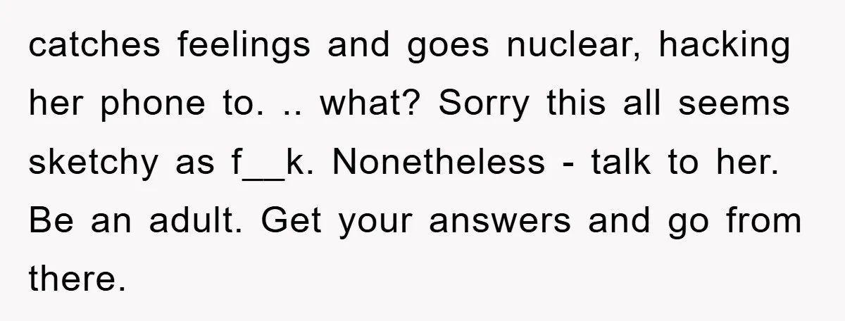 catches feelings and goes nuclear, hacking her phone to. .. what? Sorry this all seems sketchy as f__k. Nonetheless - talk to her. Be an adult. Get your answers and...