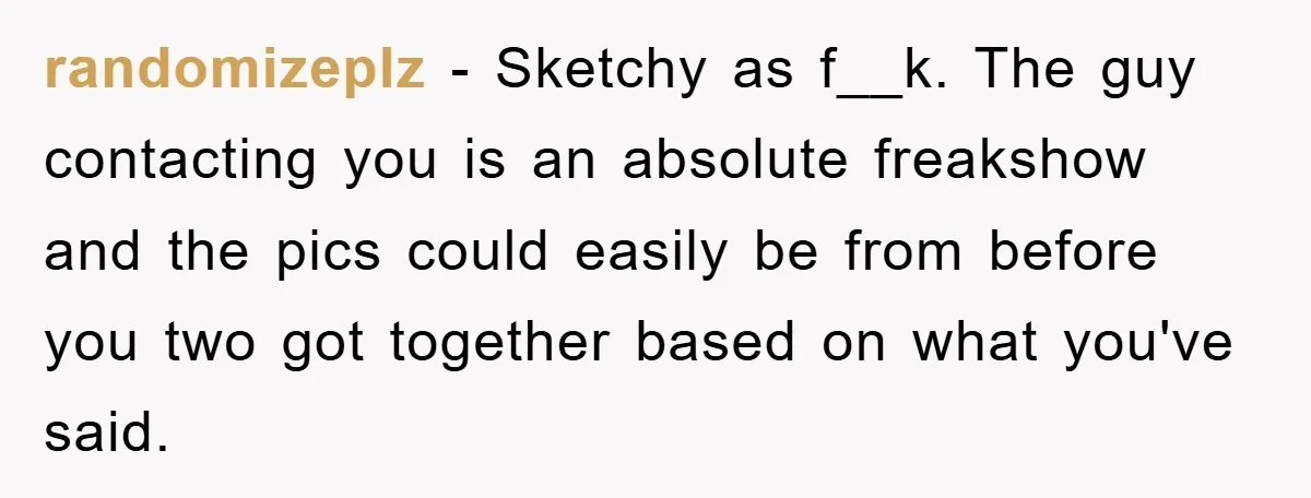 randomizeplz − Sketchy as f__k. The guy contacting you is an absolute freakshow and the pics could easily be from before you two got together based on what you've said.