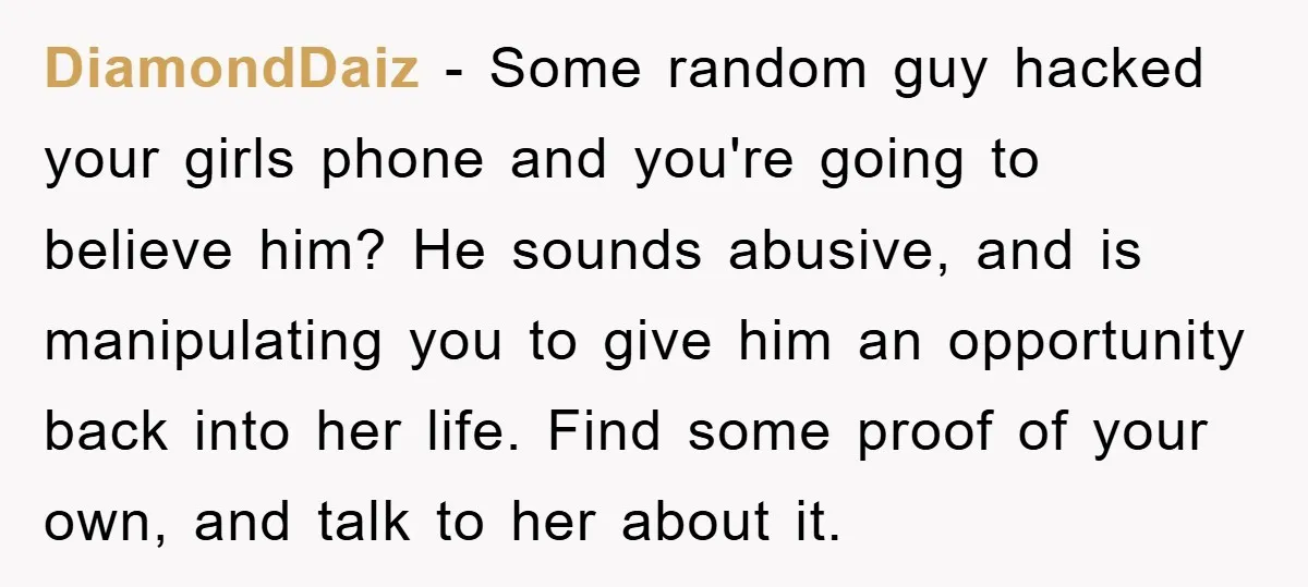 DiamondDaiz − Some random guy hacked your girls phone and you're going to believe him? He sounds abusive, and is manipulating you to give him an opportunity back into her...