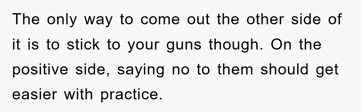 The only way to come out the other side of it is to stick to your guns though. On the positive side, saying no to them should get easier with...