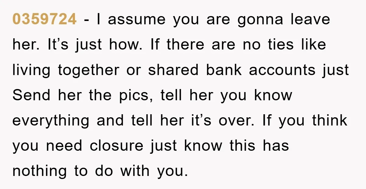 0359724 − I assume you are gonna leave her. It’s just how. If there are no ties like living together or shared bank accounts just Send her the pics, tell...