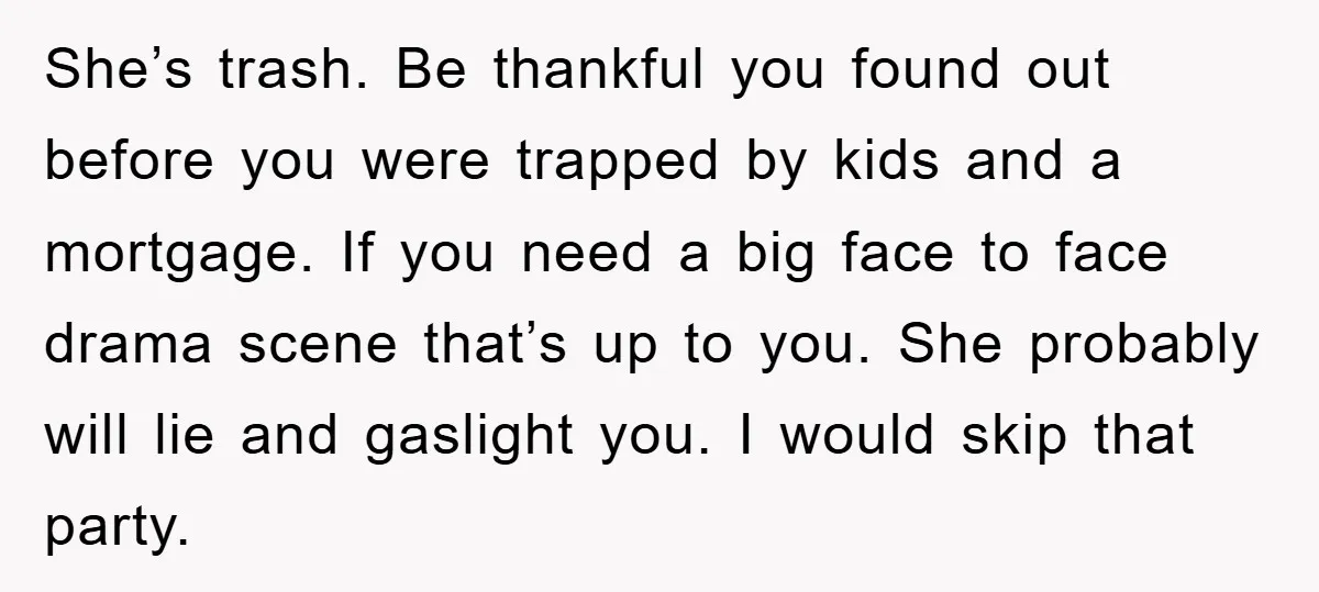 She’s trash. Be thankful you found out before you were trapped by kids and a mortgage. If you need a big face to face drama scene that’s up to you....
