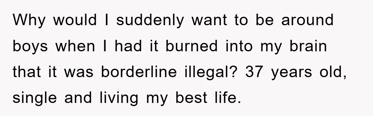 Why would I suddenly want to be around boys when I had it burned into my brain that it was borderline illegal? 37 years old, single and living my best...