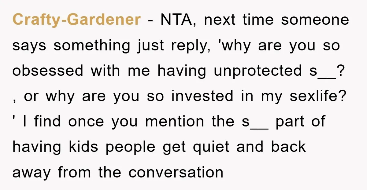 Crafty-Gardener − NTA, next time someone says something just reply, 'why are you so obsessed with me having unprotected s__? , or why are you so invested in my sexlife?...