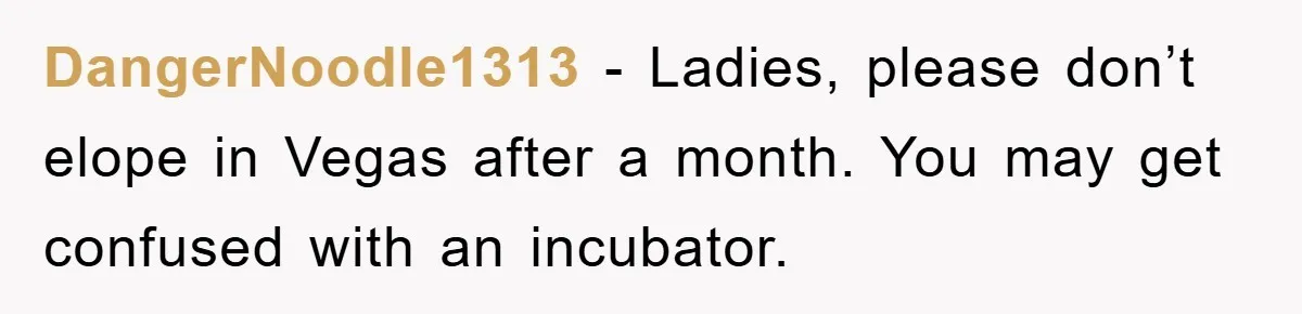 DangerNoodle1313 − Ladies, please don’t elope in Vegas after a month. You may get confused with an incubator.
