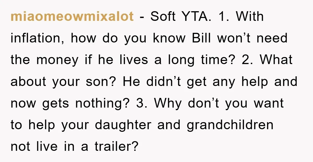 miaomeowmixalot − Soft YTA. 1. With inflation, how do you know Bill won’t need the money if he lives a long time? 2. What about your son? He didn’t get...
