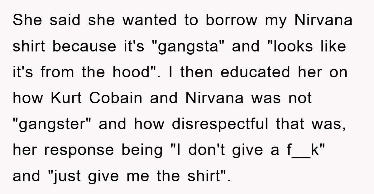 She said she wanted to borrow my Nirvana shirt because it's "gangsta" and "looks like it's from the hood". I then educated her on how Kurt Cobain and Nirvana was...