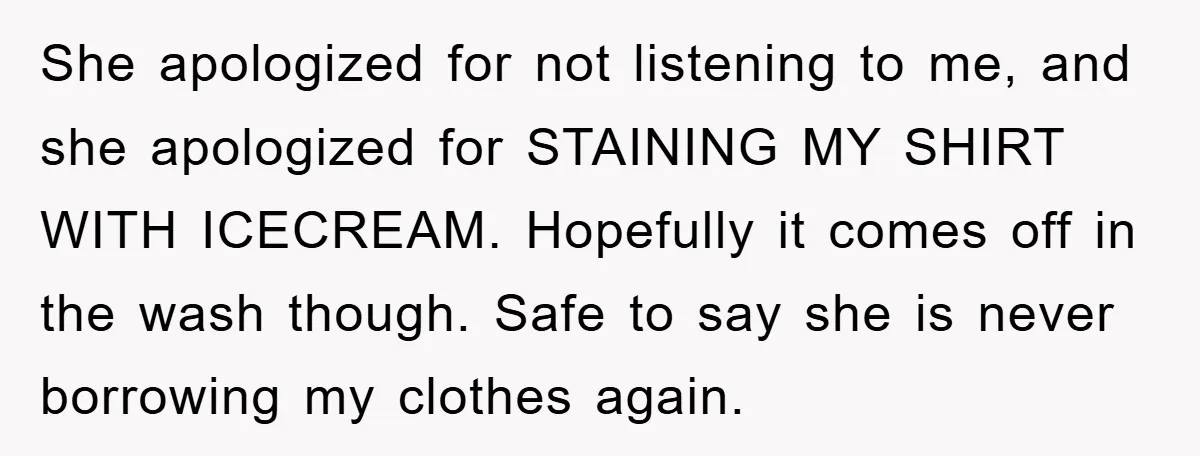 She apologized for not listening to me, and she apologized for STAINING MY SHIRT WITH ICECREAM. Hopefully it comes off in the wash though. Safe to say she is never...