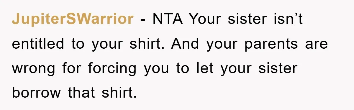 JupiterSWarrior − NTA Your sister isn’t entitled to your shirt. And your parents are wrong for forcing you to let your sister borrow that shirt.