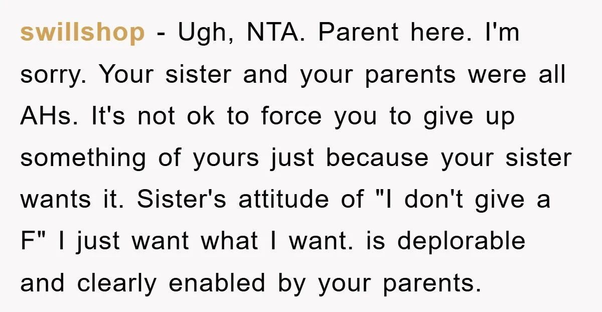 swillshop − Ugh, NTA. Parent here. I'm sorry. Your sister and your parents were all AHs. It's not ok to force you to give up something of yours just because...
