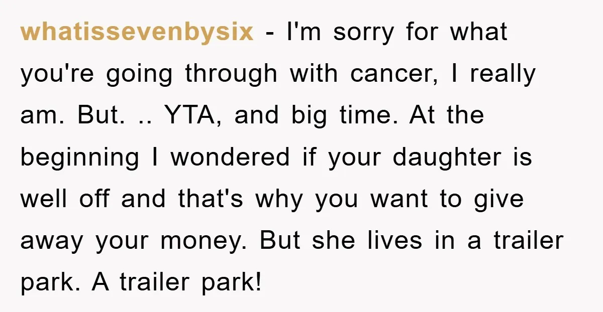whatissevenbysix − I'm sorry for what you're going through with cancer, I really am. But. .. YTA, and big time. At the beginning I wondered if your daughter is well...