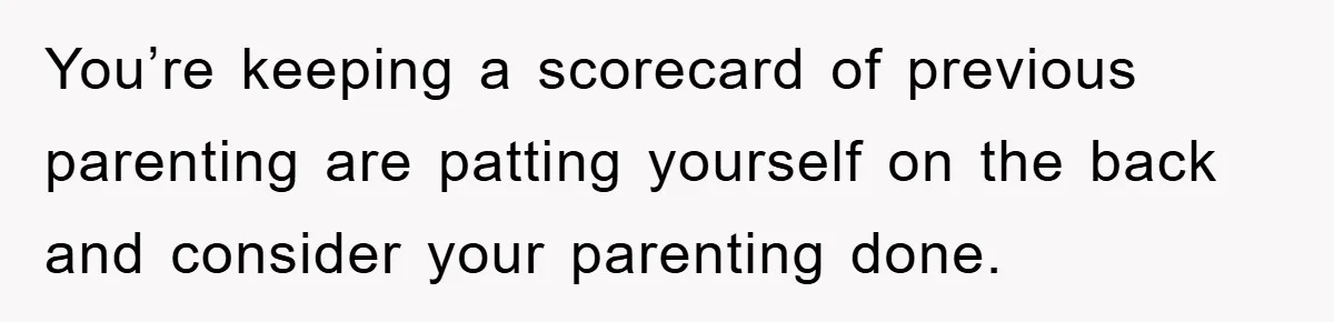 You’re keeping a scorecard of previous parenting are patting yourself on the back and consider your parenting done.