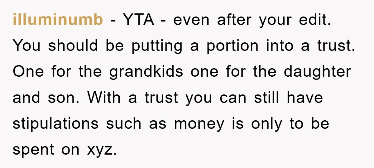 illuminumb − YTA - even after your edit. You should be putting a portion into a trust. One for the grandkids one for the daughter and son. With a trust...