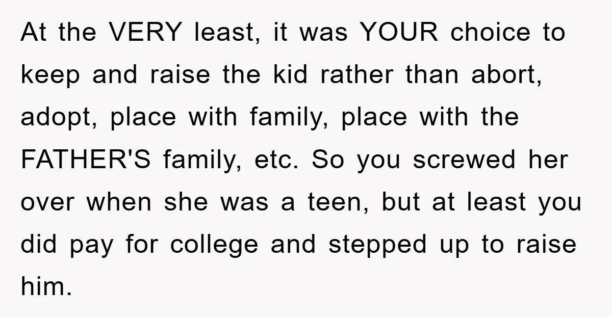 At the VERY least, it was YOUR choice to keep and raise the kid rather than abort, adopt, place with family, place with the FATHER'S family, etc. So you screwed...