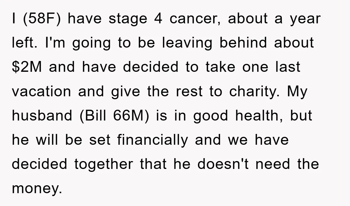 I (58F) have stage 4 cancer, about a year left. I'm going to be leaving behind about $2M and have decided to take one last vacation and give the rest...