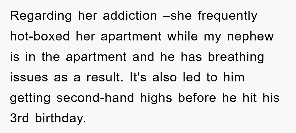 Regarding her addiction –she frequently hot-boxed her apartment while my nephew is in the apartment and he has breathing issues as a result. It's also led to him getting second-hand...